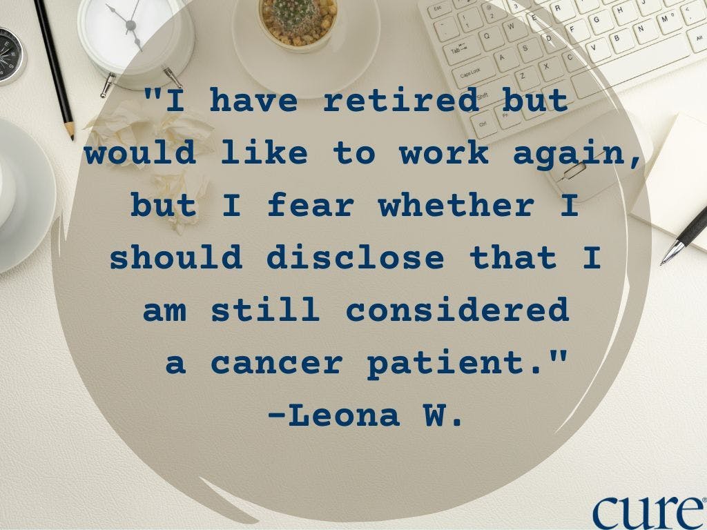 Quote" "I have retired but  would like to work again,  but I fear whether I  should disclose that I  am still considered  a cancer patient." -Leona W.