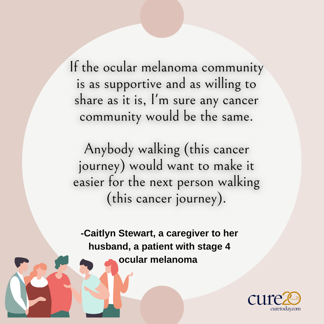 If the ocular melanoma community is as supportive and as willing to share as it is, I'm sure any cancer community would be the same. Anybody walking (this cancer journey) would want to make it easier for the next person walking (this cancer journey)."