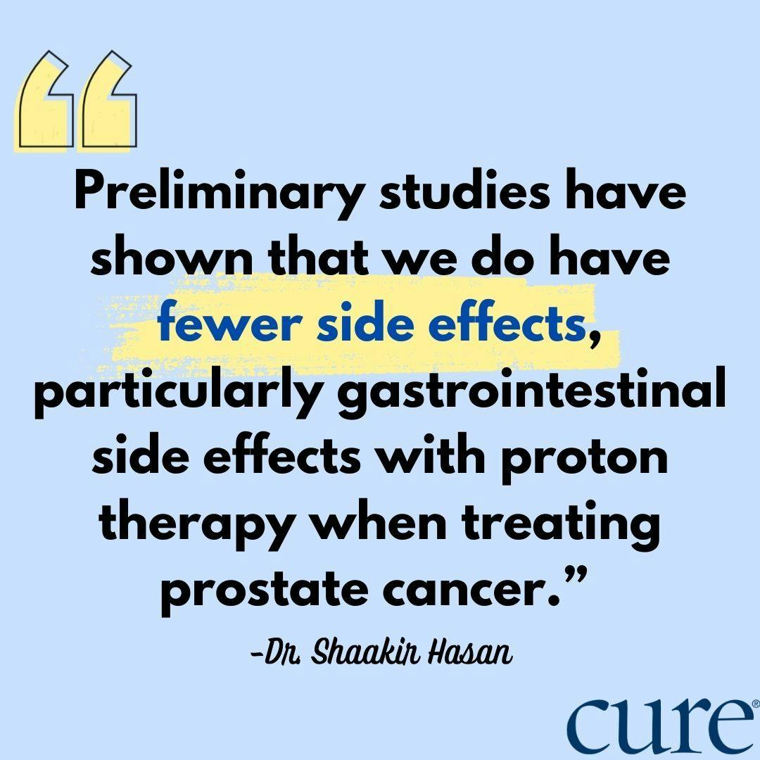 Preliminary studies have shown that we do have fewer side effects, particularly gastrointestinal side effects with proton therapy when treating prostate cancer.”  -Dr. Shaakir Hasan
