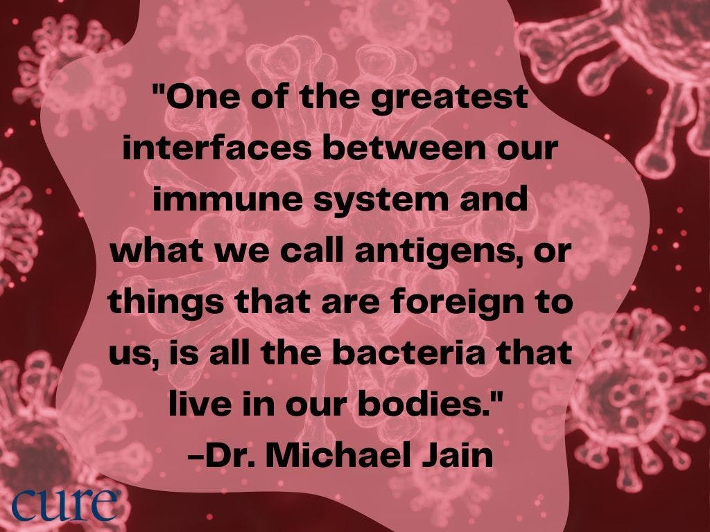Cell back ground with the quote, "One of the greatest interfaces between our immune system and what we call antigens, or things that are foreign to us, is all the bacteria that live in our bodies."