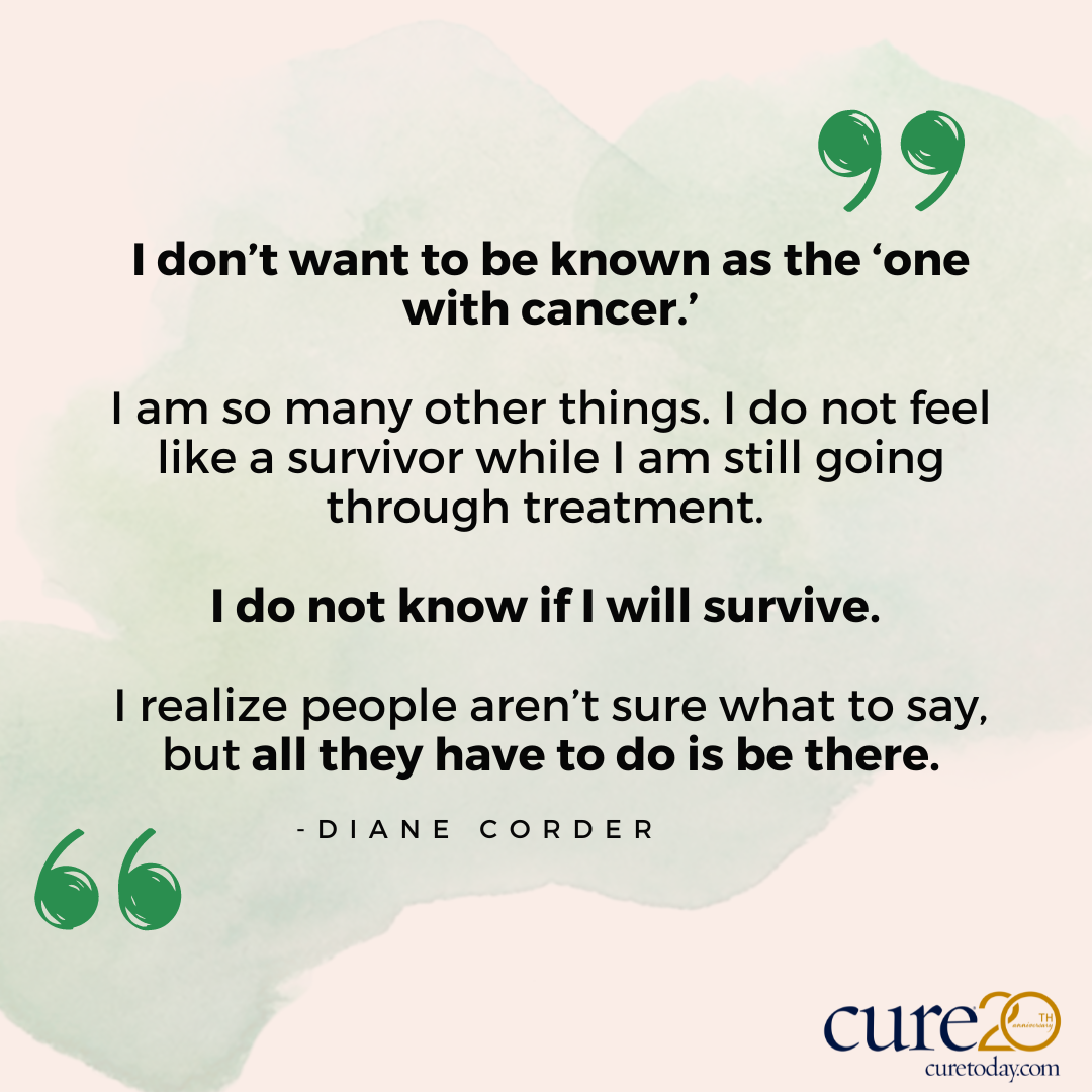 “I don’t want to be known as the ‘one with cancer.’ I am so many other things. I do not feel like a survivor while I am still going through treatment. I do not know if I will survive. I realize people aren’t sure what to say, but all they have to do is be there.”— Diane C.