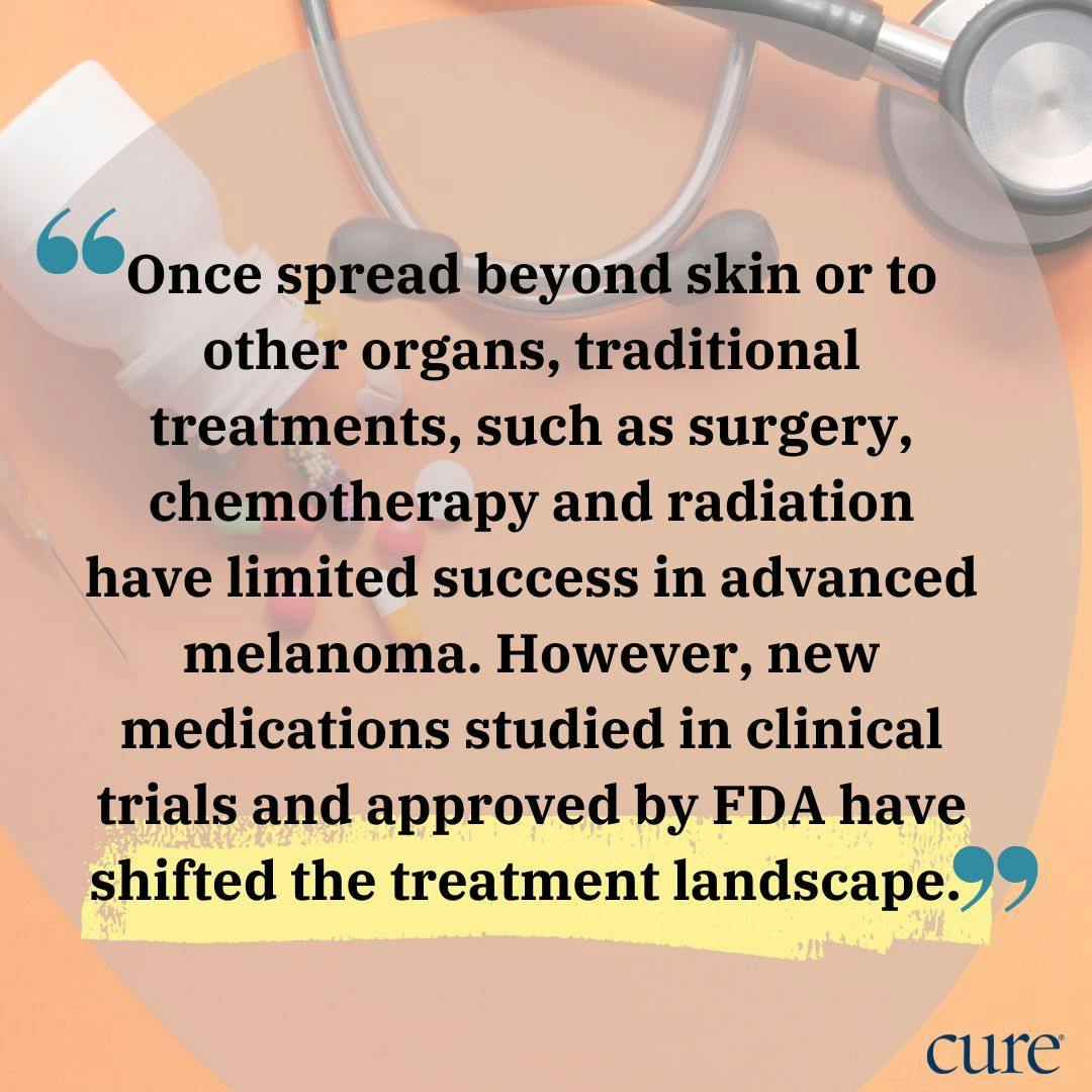 pull quote: Once spread beyond skin or to other organs, traditional treatments, such as surgery, chemotherapy and radiation have limited success in advanced melanoma. However, new medications studied in clinical trials and approved by FDA have shifted the treatment landscape. 